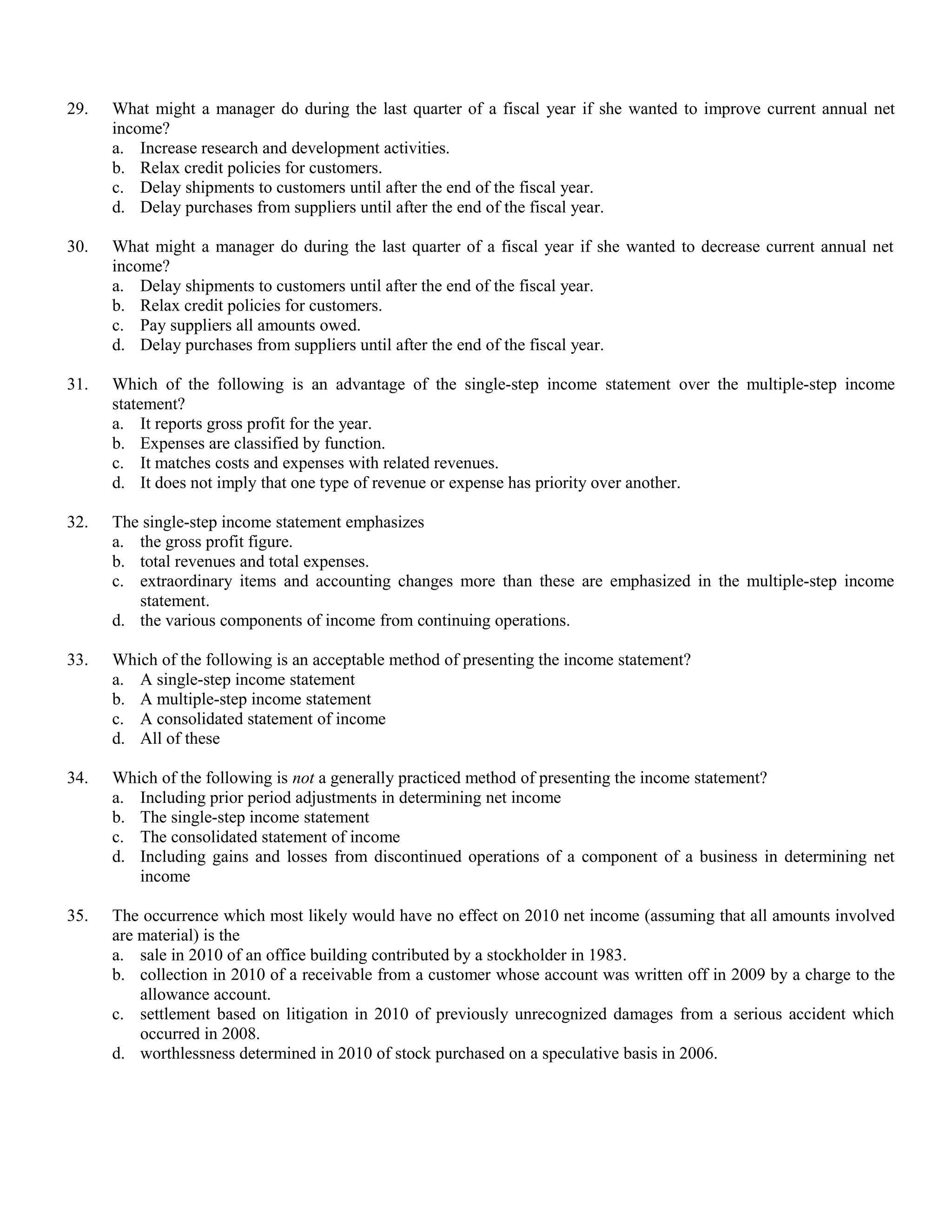 29.   What might a manager do during the last quarter of a fiscal year if she wanted to improve current annual net
      income?
      a. Increase research and development activities.
      b. Relax credit policies for customers.
      c. Delay shipments to customers until after the end of the fiscal year.
      d. Delay purchases from suppliers until after the end of the fiscal year.

30.   What might a manager do during the last quarter of a fiscal year if she wanted to decrease current annual net
      income?
      a. Delay shipments to customers until after the end of the fiscal year.
      b. Relax credit policies for customers.
      c. Pay suppliers all amounts owed.
      d. Delay purchases from suppliers until after the end of the fiscal year.

31.   Which of the following is an advantage of the single-step income statement over the multiple-step income
      statement?
      a. It reports gross profit for the year.
      b. Expenses are classified by function.
      c. It matches costs and expenses with related revenues.
      d. It does not imply that one type of revenue or expense has priority over another.

32.   The single-step income statement emphasizes
      a. the gross profit figure.
      b. total revenues and total expenses.
      c. extraordinary items and accounting changes more than these are emphasized in the multiple-step income
         statement.
      d. the various components of income from continuing operations.

33.   Which of the following is an acceptable method of presenting the income statement?
      a. A single-step income statement
      b. A multiple-step income statement
      c. A consolidated statement of income
      d. All of these

34.   Which of the following is not a generally practiced method of presenting the income statement?
      a. Including prior period adjustments in determining net income
      b. The single-step income statement
      c. The consolidated statement of income
      d. Including gains and losses from discontinued operations of a component of a business in determining net
         income

35.   The occurrence which most likely would have no effect on 2010 net income (assuming that all amounts involved
      are material) is the
      a. sale in 2010 of an office building contributed by a stockholder in 1983.
      b. collection in 2010 of a receivable from a customer whose account was written off in 2009 by a charge to the
          allowance account.
      c. settlement based on litigation in 2010 of previously unrecognized damages from a serious accident which
          occurred in 2008.
      d. worthlessness determined in 2010 of stock purchased on a speculative basis in 2006.
 