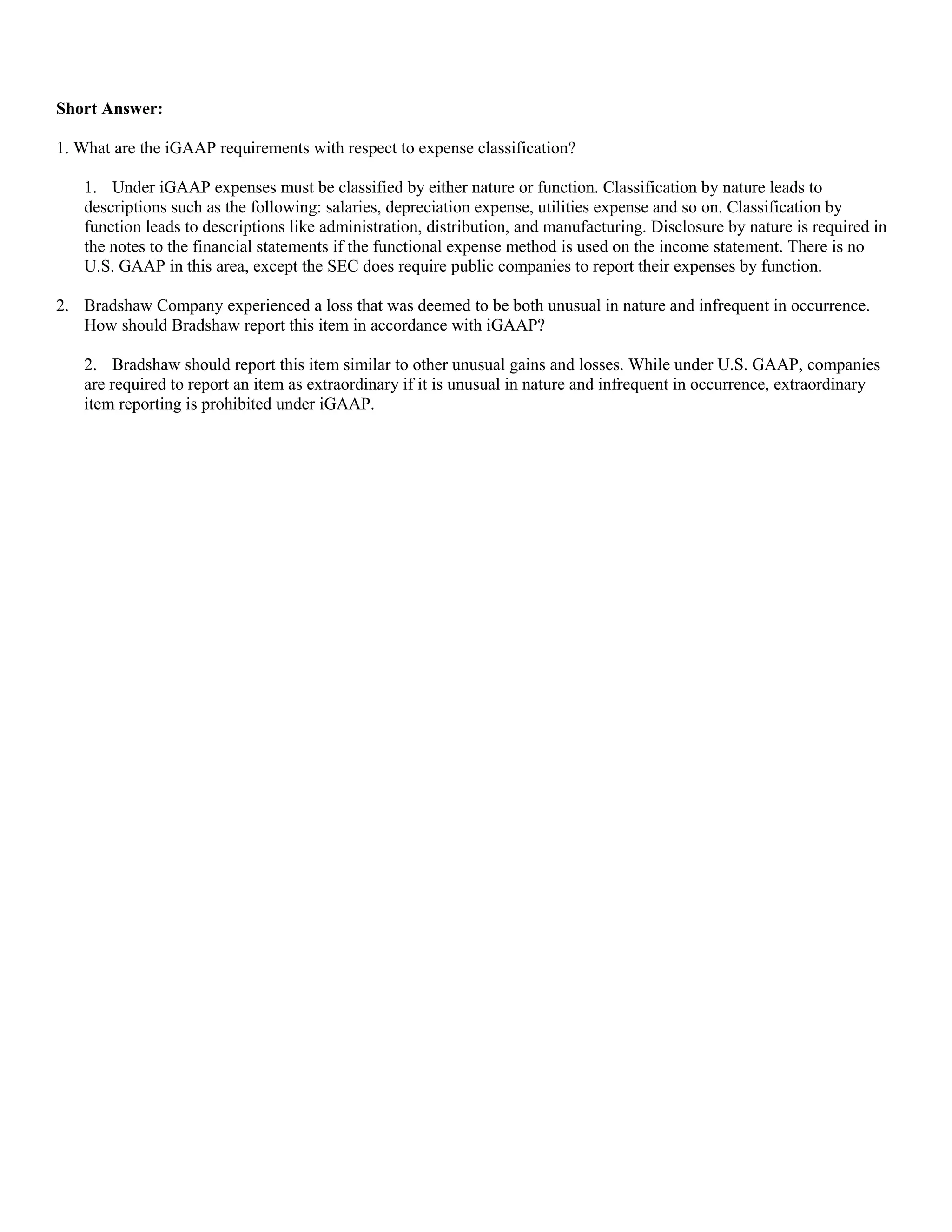 Short Answer:

1. What are the iGAAP requirements with respect to expense classification?

   1. Under iGAAP expenses must be classified by either nature or function. Classification by nature leads to
   descriptions such as the following: salaries, depreciation expense, utilities expense and so on. Classification by
   function leads to descriptions like administration, distribution, and manufacturing. Disclosure by nature is required in
   the notes to the financial statements if the functional expense method is used on the income statement. There is no
   U.S. GAAP in this area, except the SEC does require public companies to report their expenses by function.

2. Bradshaw Company experienced a loss that was deemed to be both unusual in nature and infrequent in occurrence.
   How should Bradshaw report this item in accordance with iGAAP?

   2. Bradshaw should report this item similar to other unusual gains and losses. While under U.S. GAAP, companies
   are required to report an item as extraordinary if it is unusual in nature and infrequent in occurrence, extraordinary
   item reporting is prohibited under iGAAP.
 