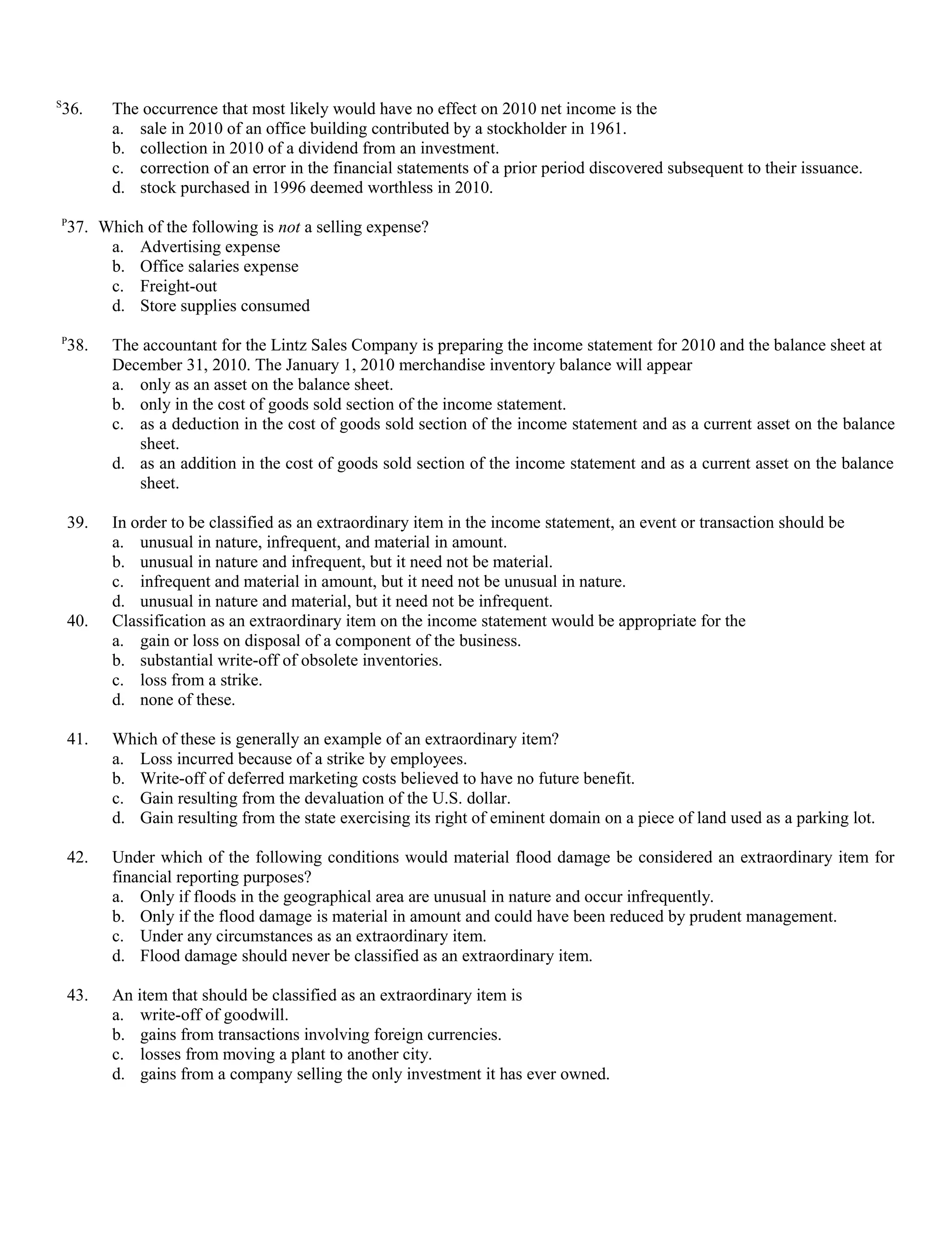 S
    36.   The occurrence that most likely would have no effect on 2010 net income is the
          a. sale in 2010 of an office building contributed by a stockholder in 1961.
          b. collection in 2010 of a dividend from an investment.
          c. correction of an error in the financial statements of a prior period discovered subsequent to their issuance.
          d. stock purchased in 1996 deemed worthless in 2010.
P
    37. Which of the following is not a selling expense?
         a. Advertising expense
         b. Office salaries expense
         c. Freight-out
         d. Store supplies consumed
P
    38.   The accountant for the Lintz Sales Company is preparing the income statement for 2010 and the balance sheet at
          December 31, 2010. The January 1, 2010 merchandise inventory balance will appear
          a. only as an asset on the balance sheet.
          b. only in the cost of goods sold section of the income statement.
          c. as a deduction in the cost of goods sold section of the income statement and as a current asset on the balance
             sheet.
          d. as an addition in the cost of goods sold section of the income statement and as a current asset on the balance
             sheet.

    39.   In order to be classified as an extraordinary item in the income statement, an event or transaction should be
          a. unusual in nature, infrequent, and material in amount.
          b. unusual in nature and infrequent, but it need not be material.
          c. infrequent and material in amount, but it need not be unusual in nature.
          d. unusual in nature and material, but it need not be infrequent.
    40.   Classification as an extraordinary item on the income statement would be appropriate for the
          a. gain or loss on disposal of a component of the business.
          b. substantial write-off of obsolete inventories.
          c. loss from a strike.
          d. none of these.

    41.   Which of these is generally an example of an extraordinary item?
          a. Loss incurred because of a strike by employees.
          b. Write-off of deferred marketing costs believed to have no future benefit.
          c. Gain resulting from the devaluation of the U.S. dollar.
          d. Gain resulting from the state exercising its right of eminent domain on a piece of land used as a parking lot.

    42.   Under which of the following conditions would material flood damage be considered an extraordinary item for
          financial reporting purposes?
          a. Only if floods in the geographical area are unusual in nature and occur infrequently.
          b. Only if the flood damage is material in amount and could have been reduced by prudent management.
          c. Under any circumstances as an extraordinary item.
          d. Flood damage should never be classified as an extraordinary item.

    43.   An item that should be classified as an extraordinary item is
          a. write-off of goodwill.
          b. gains from transactions involving foreign currencies.
          c. losses from moving a plant to another city.
          d. gains from a company selling the only investment it has ever owned.
 