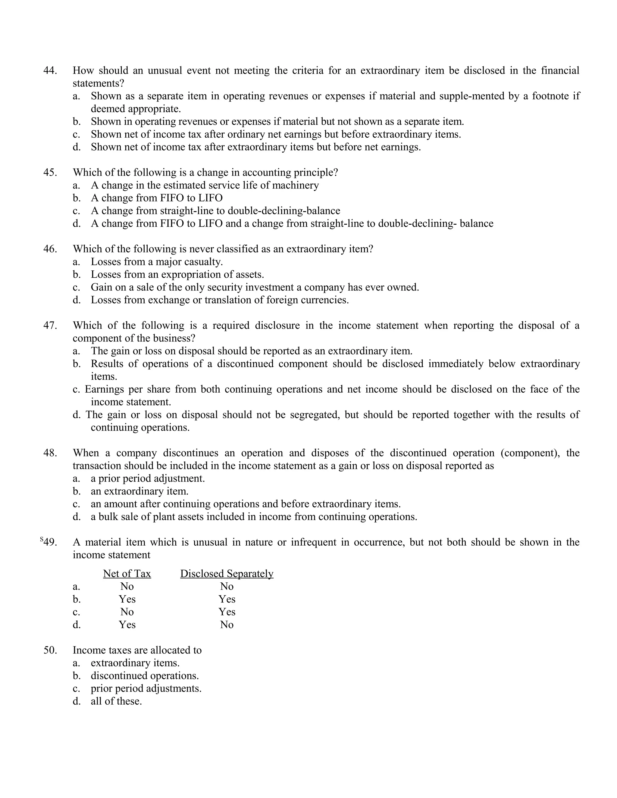 44.   How should an unusual event not meeting the criteria for an extraordinary item be disclosed in the financial
      statements?
      a. Shown as a separate item in operating revenues or expenses if material and supple-mented by a footnote if
           deemed appropriate.
      b. Shown in operating revenues or expenses if material but not shown as a separate item.
      c. Shown net of income tax after ordinary net earnings but before extraordinary items.
      d. Shown net of income tax after extraordinary items but before net earnings.

45.   Which of the following is a change in accounting principle?
      a. A change in the estimated service life of machinery
      b. A change from FIFO to LIFO
      c. A change from straight-line to double-declining-balance
      d. A change from FIFO to LIFO and a change from straight-line to double-declining- balance

46.   Which of the following is never classified as an extraordinary item?
      a. Losses from a major casualty.
      b. Losses from an expropriation of assets.
      c. Gain on a sale of the only security investment a company has ever owned.
      d. Losses from exchange or translation of foreign currencies.

47.   Which of the following is a required disclosure in the income statement when reporting the disposal of a
      component of the business?
      a. The gain or loss on disposal should be reported as an extraordinary item.
      b. Results of operations of a discontinued component should be disclosed immediately below extraordinary
          items.
      c. Earnings per share from both continuing operations and net income should be disclosed on the face of the
          income statement.
      d. The gain or loss on disposal should not be segregated, but should be reported together with the results of
          continuing operations.

48.   When a company discontinues an operation and disposes of the discontinued operation (component), the
      transaction should be included in the income statement as a gain or loss on disposal reported as
      a. a prior period adjustment.
      b. an extraordinary item.
      c. an amount after continuing operations and before extraordinary items.
      d. a bulk sale of plant assets included in income from continuing operations.
S
49.   A material item which is unusual in nature or infrequent in occurrence, but not both should be shown in the
      income statement
            Net of Tax        Disclosed Separately
      a.       No                     No
      b.       Yes                    Yes
      c.       No                     Yes
      d.       Yes                    No

50.   Income taxes are allocated to
      a. extraordinary items.
      b. discontinued operations.
      c. prior period adjustments.
      d. all of these.
 