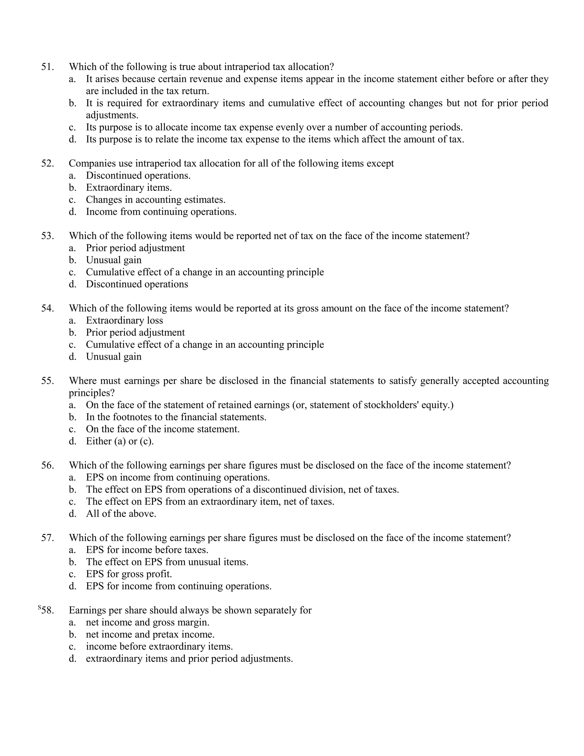 51.   Which of the following is true about intraperiod tax allocation?
      a. It arises because certain revenue and expense items appear in the income statement either before or after they
         are included in the tax return.
      b. It is required for extraordinary items and cumulative effect of accounting changes but not for prior period
         adjustments.
      c. Its purpose is to allocate income tax expense evenly over a number of accounting periods.
      d. Its purpose is to relate the income tax expense to the items which affect the amount of tax.

52.   Companies use intraperiod tax allocation for all of the following items except
      a. Discontinued operations.
      b. Extraordinary items.
      c. Changes in accounting estimates.
      d. Income from continuing operations.

53.   Which of the following items would be reported net of tax on the face of the income statement?
      a. Prior period adjustment
      b. Unusual gain
      c. Cumulative effect of a change in an accounting principle
      d. Discontinued operations

54.   Which of the following items would be reported at its gross amount on the face of the income statement?
      a. Extraordinary loss
      b. Prior period adjustment
      c. Cumulative effect of a change in an accounting principle
      d. Unusual gain

55.   Where must earnings per share be disclosed in the financial statements to satisfy generally accepted accounting
      principles?
      a. On the face of the statement of retained earnings (or, statement of stockholders' equity.)
      b. In the footnotes to the financial statements.
      c. On the face of the income statement.
      d. Either (a) or (c).

56.   Which of the following earnings per share figures must be disclosed on the face of the income statement?
      a. EPS on income from continuing operations.
      b. The effect on EPS from operations of a discontinued division, net of taxes.
      c. The effect on EPS from an extraordinary item, net of taxes.
      d. All of the above.

57.   Which of the following earnings per share figures must be disclosed on the face of the income statement?
      a. EPS for income before taxes.
      b. The effect on EPS from unusual items.
      c. EPS for gross profit.
      d. EPS for income from continuing operations.
S
58.   Earnings per share should always be shown separately for
      a. net income and gross margin.
      b. net income and pretax income.
      c. income before extraordinary items.
      d. extraordinary items and prior period adjustments.
 