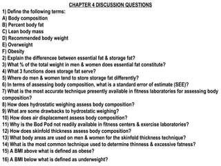 CHAPTER 4 DISCUSSION QUESTIONS
1) Define the following terms:
A) Body composition
B) Percent body fat
C) Lean body mass
D) Recommended body weight
E) Overweight
F) Obesity
2) Explain the differencee between essential fat & storage fat?
3) What % of the total weight in men & women does essential fat constitute?
4) What 3 functions does storage fat serve?
5) Where do men & women tend to store storage fat differently?
6) In terms of assessing body composition, what is a standard error of estimate (SEE)?
7) What is the most accurate technique presently available in fitness laboratories for assessing body
composition?
8) How does hydrostatic weighing assess body composition?
9) What are some drawbacks to hydrostatic weighing?
10) How does air displacement assess body composition?
11) Why is the Bod Pod not readily available in fitness centers & exercise laboratories?
12) How does skinfold thickness assess body composition?
13) What body areas are used on men & women for the skinfold thickness technique?
14) What is the most common technique used to determine thinness & excessive fatness?
15) A BMI above what is defined as obese?
16) A BMI below what is defined as underweight?
 