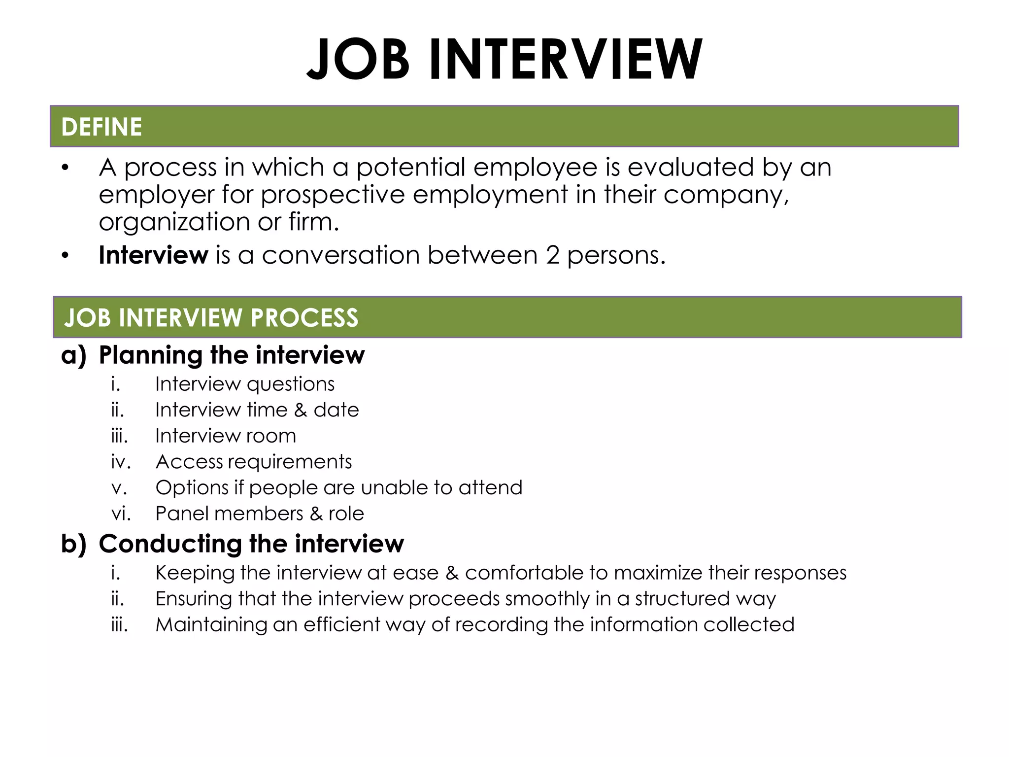 JOB INTERVIEW
DEFINE
•   A process in which a potential employee is evaluated by an
    employer for prospective employment in their company,
    organization or firm.
•   Interview is a conversation between 2 persons.

JOB INTERVIEW PROCESS
a) Planning the interview
    i.     Interview questions
    ii.    Interview time & date
    iii.   Interview room
    iv.    Access requirements
    v.     Options if people are unable to attend
    vi.    Panel members & role
b) Conducting the interview
    i.     Keeping the interview at ease & comfortable to maximize their responses
    ii.    Ensuring that the interview proceeds smoothly in a structured way
    iii.   Maintaining an efficient way of recording the information collected
 