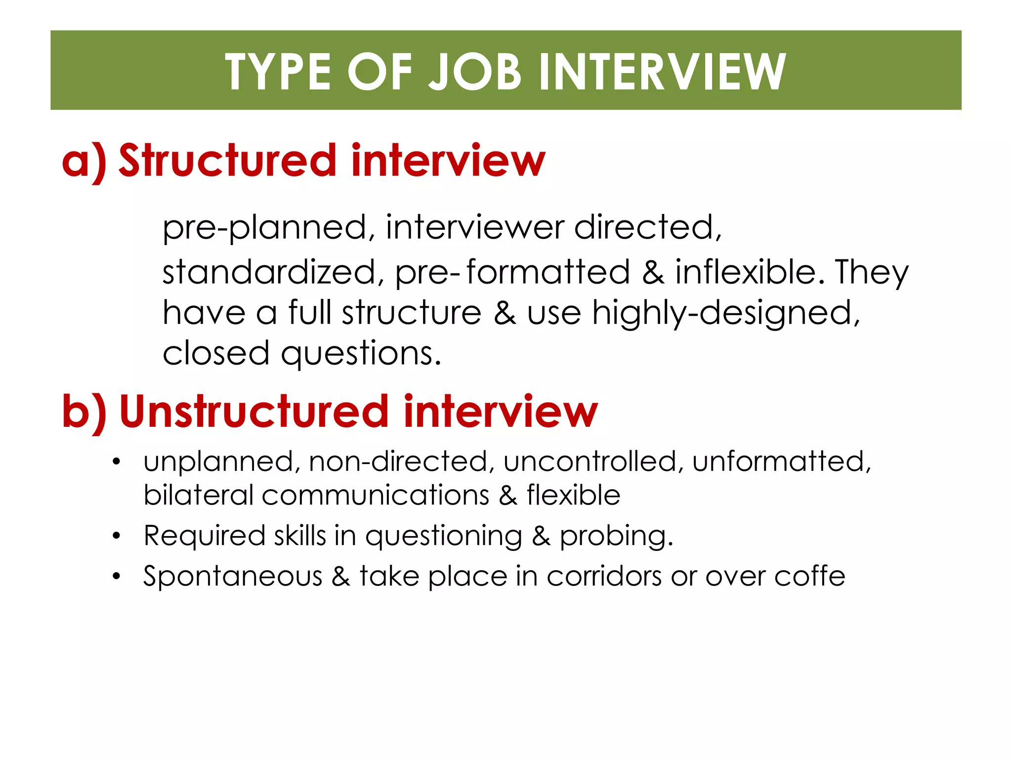 TYPE OF JOB INTERVIEW
a) Structured interview
     pre-planned, interviewer directed,
     standardized, pre- formatted & inflexible. They
     have a full structure & use highly-designed,
     closed questions.
b) Unstructured interview
  • unplanned, non-directed, uncontrolled, unformatted,
    bilateral communications & flexible
  • Required skills in questioning & probing.
  • Spontaneous & take place in corridors or over coffe
 