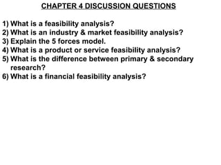 CHAPTER 4 DISCUSSION QUESTIONS

1) What is a feasibility analysis?
2) What is an industry & market feasibility analysis?
3) Explain the 5 forces model.
4) What is a product or service feasibility analysis?
5) What is the difference between primary & secondary
   research?
6) What is a financial feasibility analysis?
 