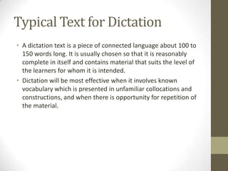 Typical Text for Dictation
• A dictation text is a piece of connected language about 100 to
  150 words long. It is usually chosen so that it is reasonably
  complete in itself and contains material that suits the level of
  the learners for whom it is intended.
• Dictation will be most effective when it involves known
  vocabulary which is presented in unfamiliar collocations and
  constructions, and when there is opportunity for repetition of
  the material.
 