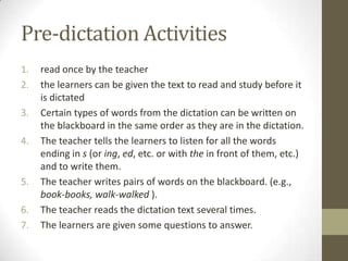 Pre-dictation Activities
1.   read once by the teacher
2.   the learners can be given the text to read and study before it
     is dictated
3.   Certain types of words from the dictation can be written on
     the blackboard in the same order as they are in the dictation.
4.   The teacher tells the learners to listen for all the words
     ending in s (or ing, ed, etc. or with the in front of them, etc.)
     and to write them.
5.   The teacher writes pairs of words on the blackboard. (e.g.,
     book-books, walk-walked ).
6.   The teacher reads the dictation text several times.
7.   The learners are given some questions to answer.
 