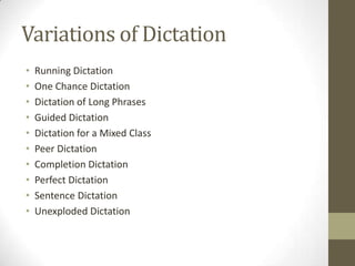 Variations of Dictation
•   Running Dictation
•   One Chance Dictation
•   Dictation of Long Phrases
•   Guided Dictation
•   Dictation for a Mixed Class
•   Peer Dictation
•   Completion Dictation
•   Perfect Dictation
•   Sentence Dictation
•   Unexploded Dictation
 