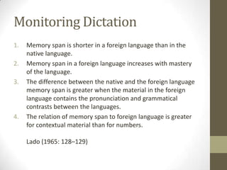 Monitoring Dictation
1.   Memory span is shorter in a foreign language than in the
     native language.
2.   Memory span in a foreign language increases with mastery
     of the language.
3.   The difference between the native and the foreign language
     memory span is greater when the material in the foreign
     language contains the pronunciation and grammatical
     contrasts between the languages.
4.   The relation of memory span to foreign language is greater
     for contextual material than for numbers.

     Lado (1965: 128–129)
 