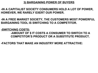 3) BARGAINING POWER OF BUYERS

-IN A CAPITALIST SOCIETY CONSUMERS HOLD A LOT OF POWER,
HOWEVER, WE RARELY EXERT OUR POWER.

-IN A FREE MARKET SOCIETY, THE CUSTOMERS MOST POWERFUL
BARGAINING TOOL IS SWITCHING TO A COMPETITOR.

-SWITCHING COSTS:
      -AMOUNT OF $ IT COSTS A CONSUMER TO SWITCH TO A
      COMPETITOR’S PRODUCT OR A SUBSTITUTE PRODUCT.

-FACTORS THAT MAKE AN INDUSTRY MORE ATTRACTIVE:
 