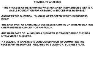 FEASIBILITY ANALYSIS

 ”THE PROCESS OF DETERMINING WHETHER AN ENTREPRENEUR’S IDEA IS A
      VIABLE FOUNDATION FOR CREATING A SUCCESSFUL BUSINESS.”

-ANSWERS THE QUESTION: “SHOULD WE PROCEED WITH THIS BUSINESS
IDEA?”

-THE EASY PART OF LAUNCING A BUSINESS IS COMING UP WITH AN IDEA FOR
A NEW BUSINESS CONCEPT OR APPROACH.

-THE HARD PART OF LAUNCHING A BUSINESS IS TRANSFORMING THE IDEA
INTO A VIABLE BUSINESS.

-A FEASABILITY ANALYSIS IS CONDUCTED PRIOR TO COMMITTING THE
NECESSARY RESOURCES REQUIRED TO BUILDING A BUSINESS PLAN.
 