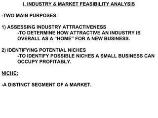 I. INDUSTRY & MARKET FEASIBILITY ANALYSIS

-TWO MAIN PURPOSES:

1) ASSESSING INDUSTRY ATTRACTIVENESS
      -TO DETERMINE HOW ATTRACTIVE AN INDUSTRY IS
      OVERALL AS A “HOME” FOR A NEW BUSINESS.

2) IDENTIFYING POTENTIAL NICHES
       -TO IDENTIFY POSSIBLE NICHES A SMALL BUSINESS CAN
       OCCUPY PROFITABLY.

NICHE:

-A DISTINCT SEGMENT OF A MARKET.
 