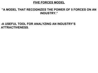 FIVE FORCES MODEL

”A MODEL THAT RECOGNIZES THE POWER OF 5 FORCES ON AN
                     INDUSTRY.”


-A USEFUL TOOL FOR ANALYZING AN INDUSTRY’S
ATTRACTIVENESS.
 
