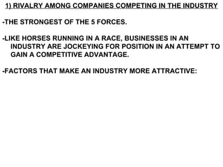 1) RIVALRY AMONG COMPANIES COMPETING IN THE INDUSTRY

-THE STRONGEST OF THE 5 FORCES.

-LIKE HORSES RUNNING IN A RACE, BUSINESSES IN AN
   INDUSTRY ARE JOCKEYING FOR POSITION IN AN ATTEMPT TO
   GAIN A COMPETITIVE ADVANTAGE.

-FACTORS THAT MAKE AN INDUSTRY MORE ATTRACTIVE:
 