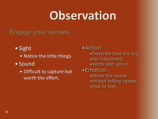 Observation
18
 Sight
 Notice the little things.
 Sound
 Difficult to capture but
worth the effort.
Engage your senses…
•Action
•Describe how the big
play happened.
•Verbs add verve.
•Emotion
•Show the scene
without telling reader
what to feel.
 
