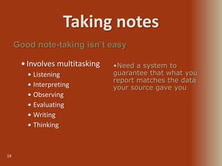 Taking notes
19
 Involves multitasking
 Listening
 Interpreting
 Observing
 Evaluating
 Writing
 Thinking
Good note-taking isn’t easy
•Need a system to
guarantee that what you
report matches the data
your source gave you
 