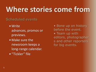 Where stories come from
5
 Write
advances, promos or
previews.
 Make sure the
newsroom keeps a
long-range calendar.
 “Tickler” file
Scheduled events
• Bone up on history
before the event.
• Team up with
editors, photographer
s and other reporters
for big events.
 