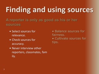Finding and using sources
7
 Select sources for
relevance.
 Check sources for
accuracy.
 Never interview other
reporters, classmates, fam
ily.
A reporter is only as good as his or her
sources
• Balance sources for
fairness.
• Cultivate sources for
tips.
 