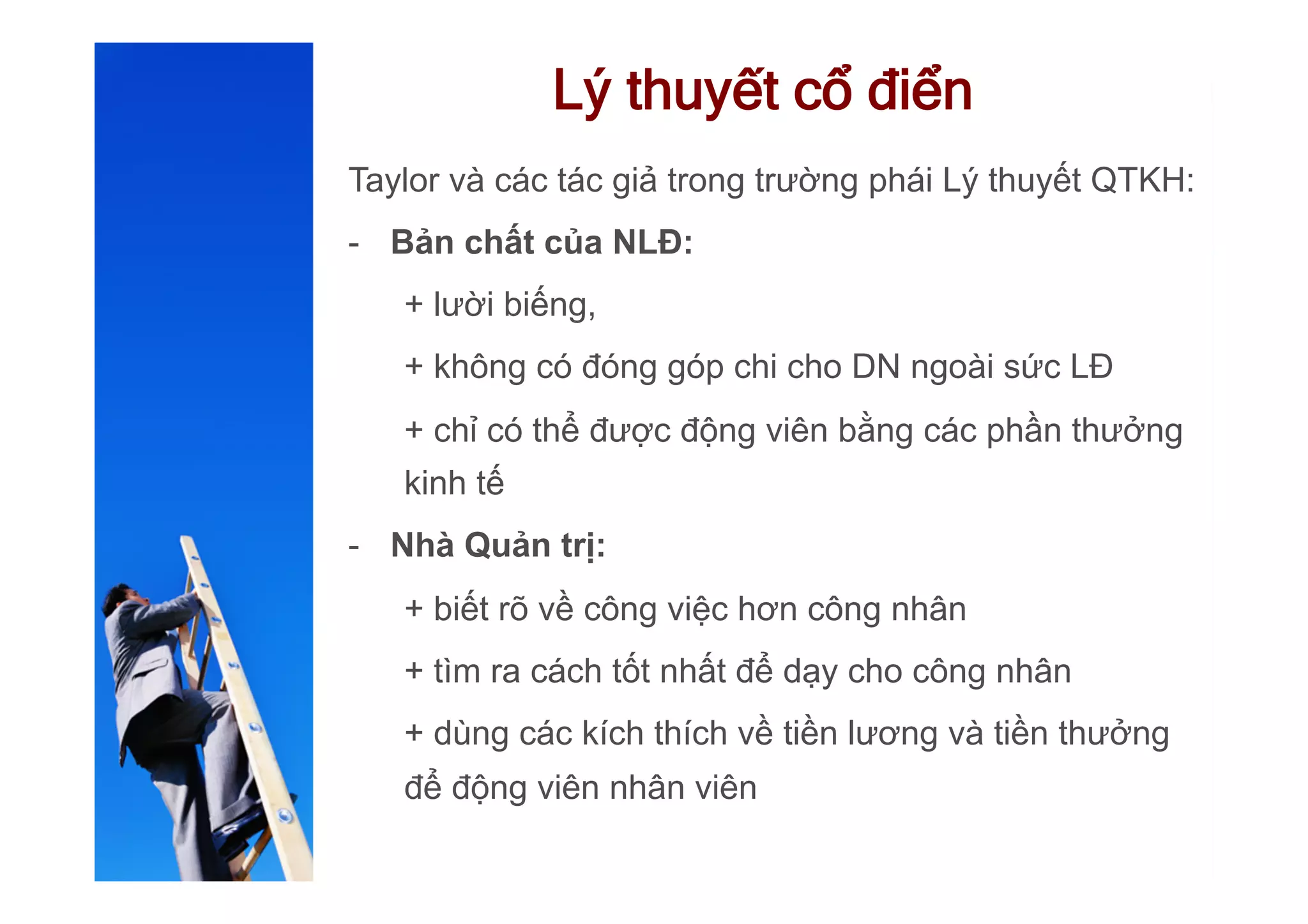 Lý thuyết cổ điển
Taylor và các tác giả trong trường phái Lý thuyết QTKH:
-  Bản chất của NLĐ:
+ lười biếng,
+ không có đóng góp chi cho DN ngoài sức LĐ
+ chỉ có thể được động viên bằng các phần thưởng
kinh tế
-  Nhà Quản trị:
+ biết rõ về công việc hơn công nhân
+ tìm ra cách tốt nhất để dạy cho công nhân
+ dùng các kích thích về tiền lương và tiền thưởng
để động viên nhân viên
 