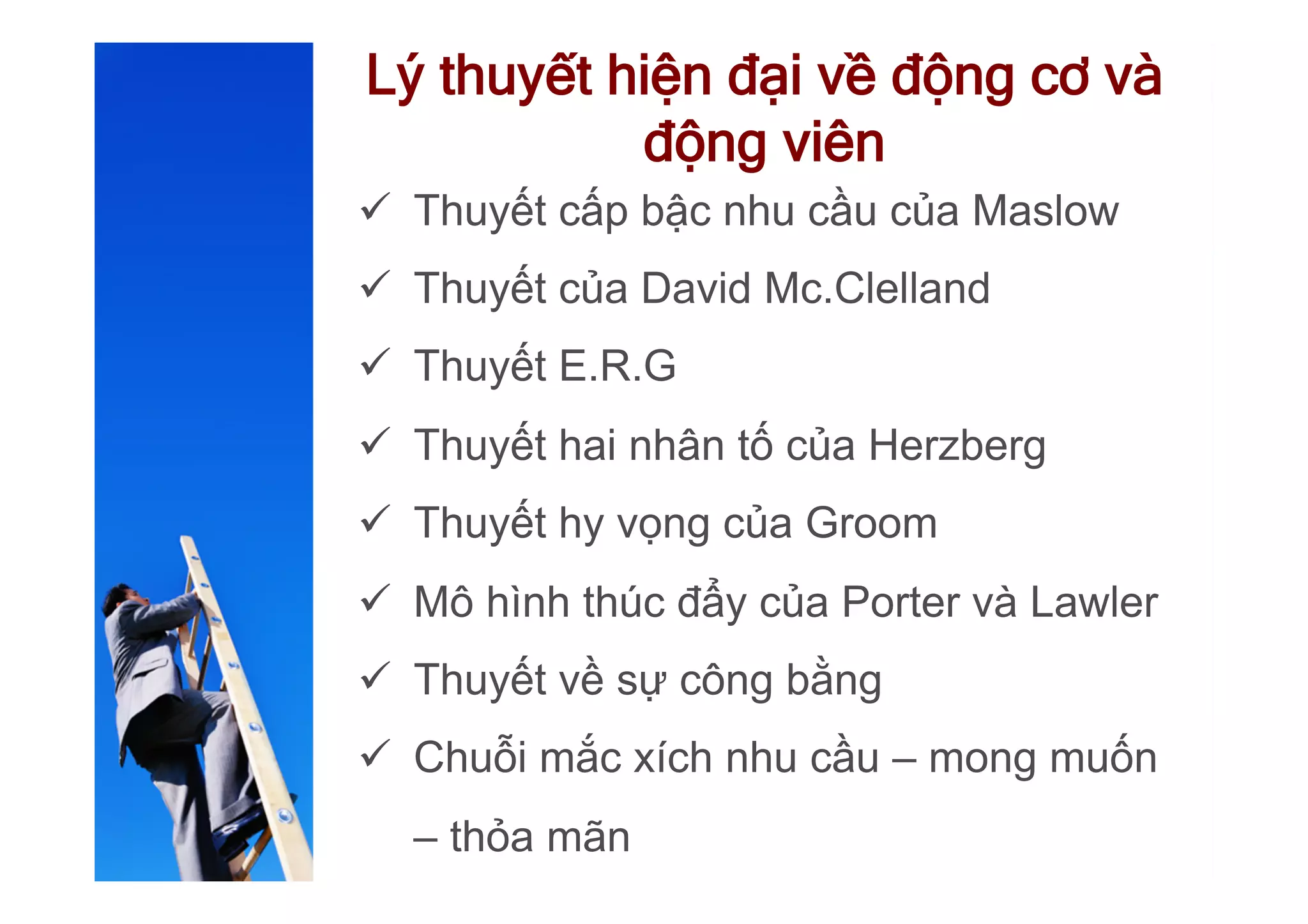 Lý thuyết hiện đại về động cơ và
động viên
ü  Thuyết cấp bậc nhu cầu của Maslow
ü  Thuyết của David Mc.Clelland
ü  Thuyết E.R.G
ü  Thuyết hai nhân tố của Herzberg
ü  Thuyết hy vọng của Groom
ü  Mô hình thúc đẩy của Porter và Lawler
ü  Thuyết về sự công bằng
ü  Chuỗi mắc xích nhu cầu – mong muốn
– thỏa mãn
 