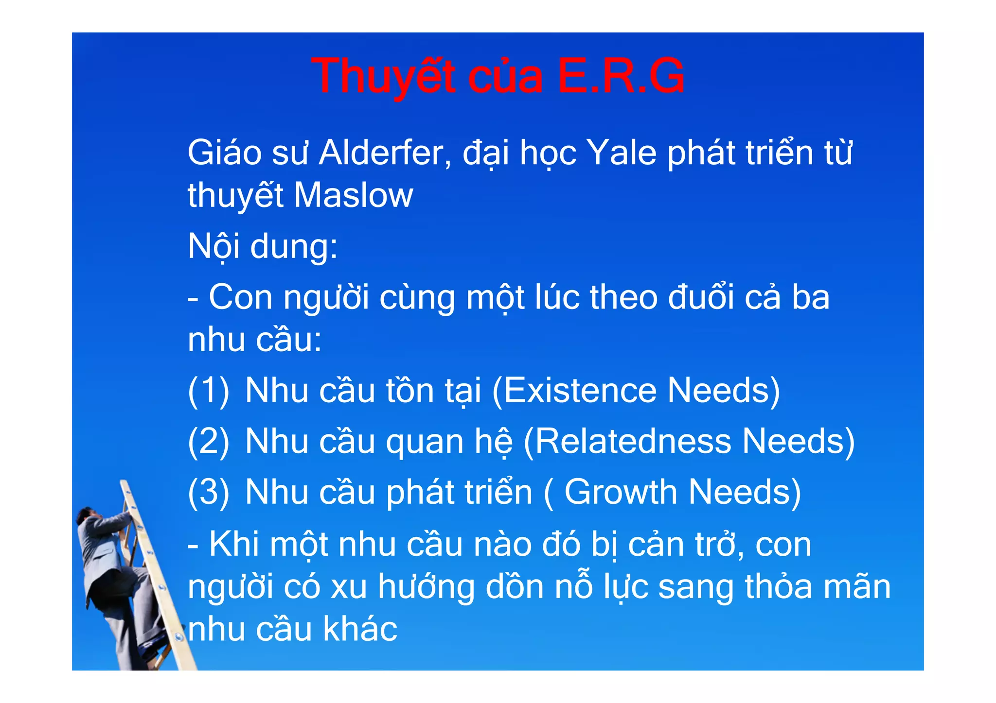 Thuyết của E.R.G
Giáo sư Alderfer, đại học Yale phát triển từ
thuyết Maslow
Nội dung:
- Con người cùng một lúc theo đuổi cả ba
nhu cầu:
(1)  Nhu cầu tồn tại (Existence Needs)
(2)  Nhu cầu quan hệ (Relatedness Needs)
(3)  Nhu cầu phát triển ( Growth Needs)
- Khi một nhu cầu nào đó bị cản trở, con
người có xu hướng dồn nỗ lực sang thỏa mãn
nhu cầu khác
 