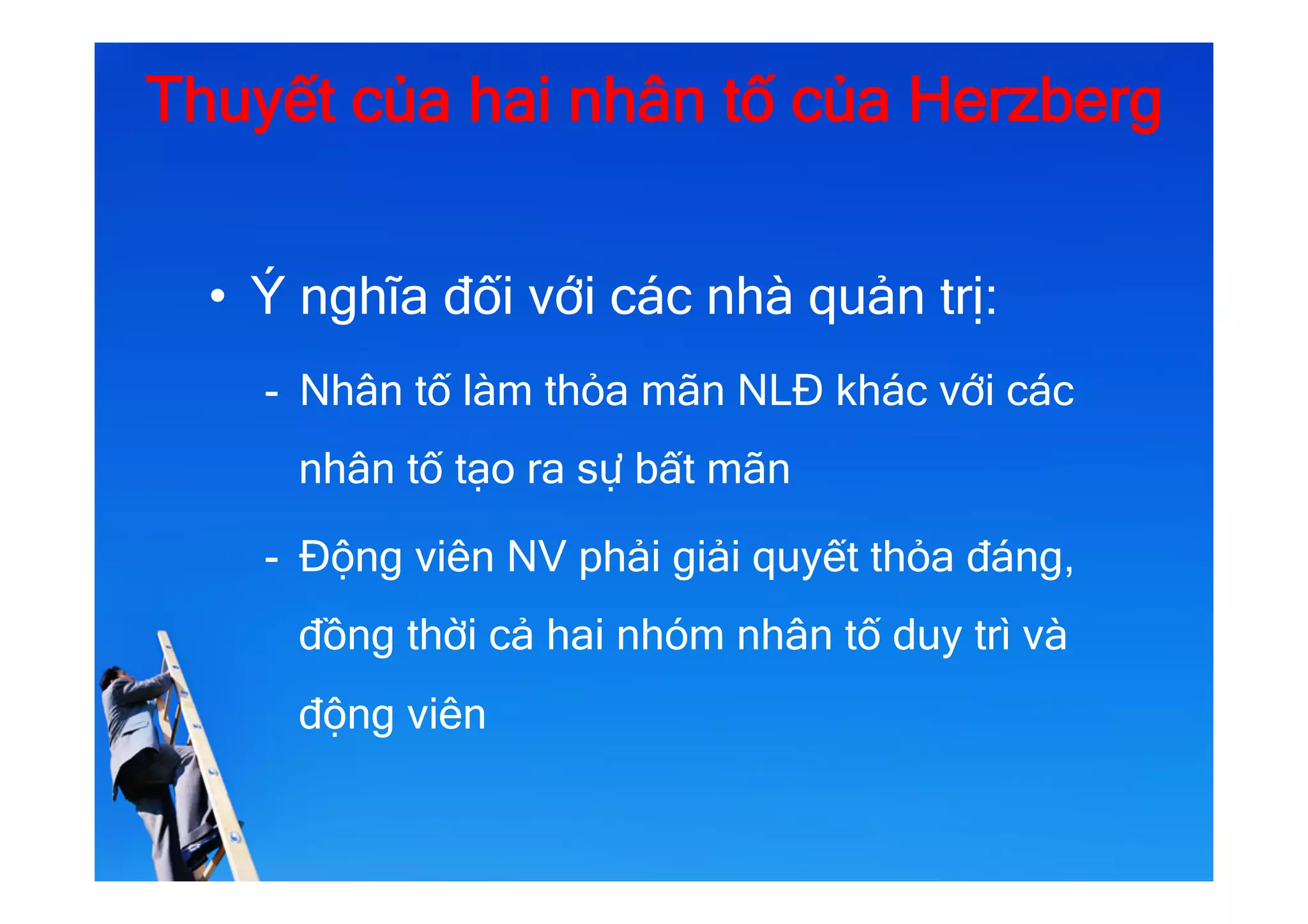 Thuyết của hai nhân tố của Herzberg
•  Ý nghĩa đối với các nhà quản trị:
-  Nhân tố làm thỏa mãn NLĐ khác với các
nhân tố tạo ra sự bất mãn
-  Động viên NV phải giải quyết thỏa đáng,
đồng thời cả hai nhóm nhân tố duy trì và
động viên
 