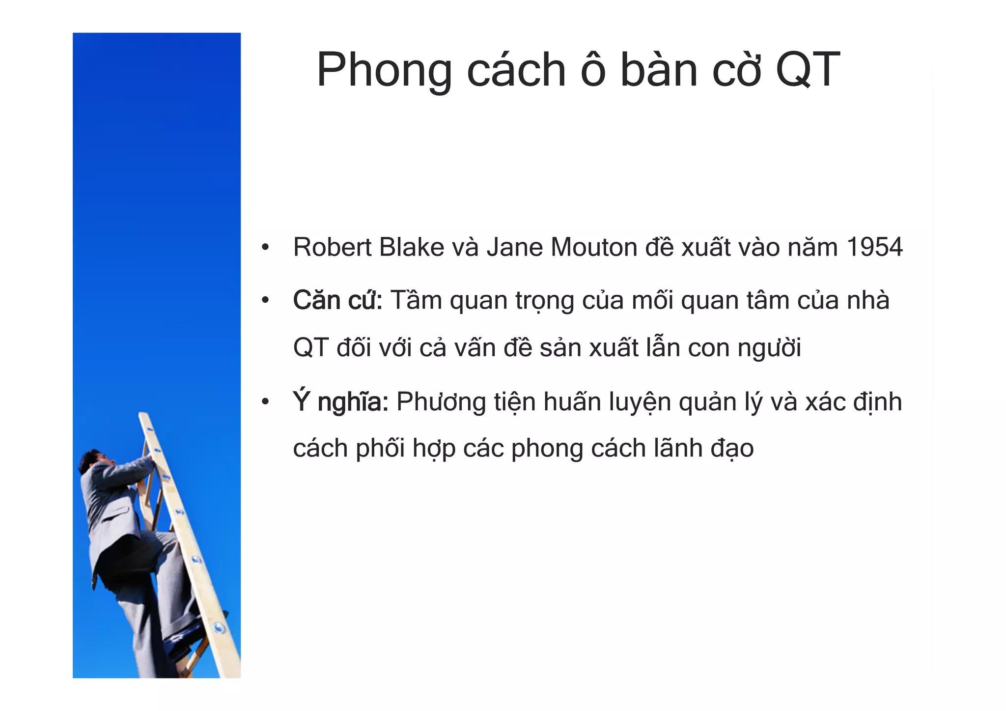 Phong cách ô bàn cờ QT
•  Robert Blake và Jane Mouton đề xuất vào năm 1954
•  Căn cứ: Tầm quan trọng của mối quan tâm của nhà
QT đối với cả vấn đề sản xuất lẫn con người
•  Ý nghĩa: Phương tiện huấn luyện quản lý và xác định
cách phối hợp các phong cách lãnh đạo
 