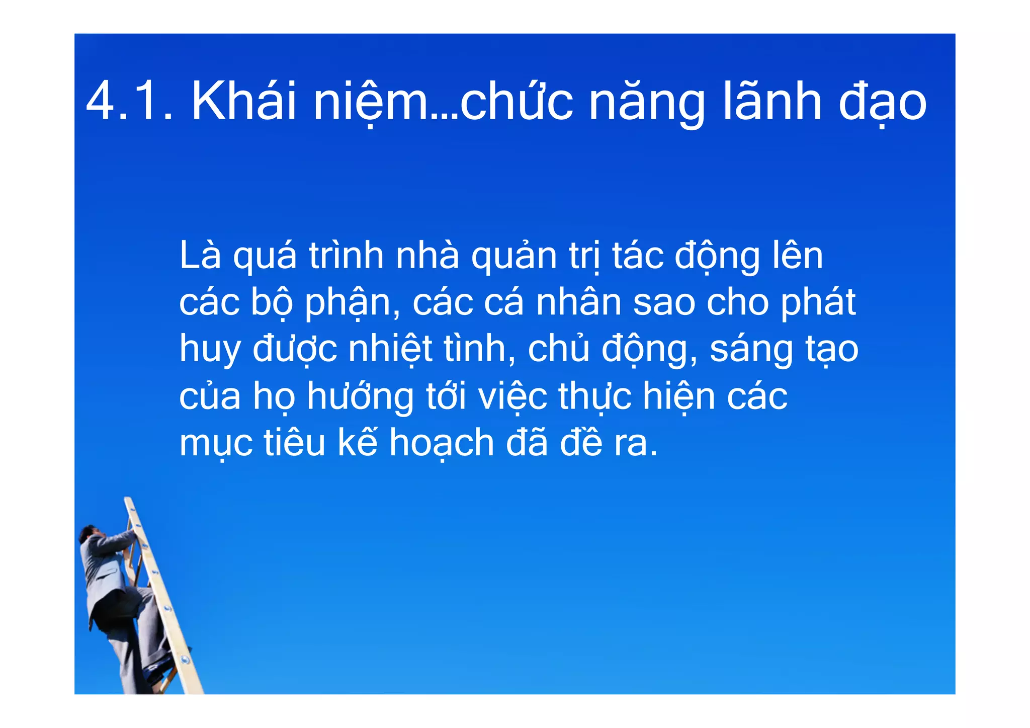 4.1. Khái niệm…chức năng lãnh đạo
Là quá trình nhà quản trị tác động lên
các bộ phận, các cá nhân sao cho phát
huy được nhiệt tình, chủ động, sáng tạo
của họ hướng tới việc thực hiện các
mục tiêu kế hoạch đã đề ra.
 
