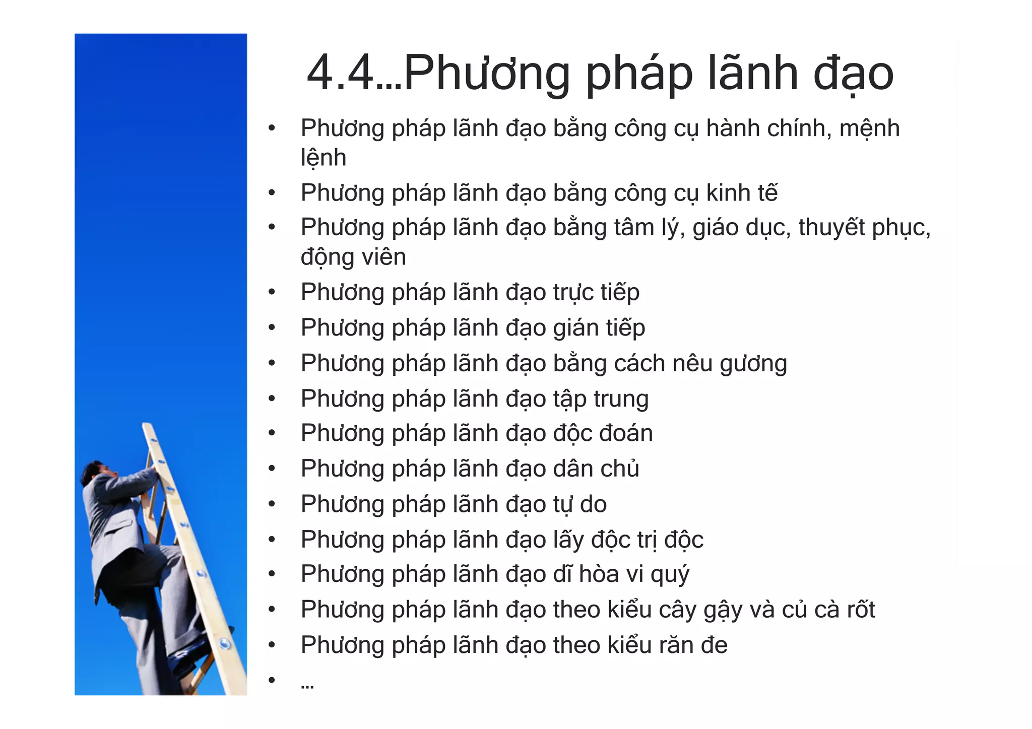 4.4…Phương pháp lãnh đạo
•  Phương pháp lãnh đạo bằng công cụ hành chính, mệnh
lệnh
•  Phương pháp lãnh đạo bằng công cụ kinh tế
•  Phương pháp lãnh đạo bằng tâm lý, giáo dục, thuyết phục,
động viên
•  Phương pháp lãnh đạo trực tiếp
•  Phương pháp lãnh đạo gián tiếp
•  Phương pháp lãnh đạo bằng cách nêu gương
•  Phương pháp lãnh đạo tập trung
•  Phương pháp lãnh đạo độc đoán
•  Phương pháp lãnh đạo dân chủ
•  Phương pháp lãnh đạo tự do
•  Phương pháp lãnh đạo lấy độc trị độc
•  Phương pháp lãnh đạo dĩ hòa vi quý
•  Phương pháp lãnh đạo theo kiểu cây gậy và củ cà rốt
•  Phương pháp lãnh đạo theo kiểu răn đe
•  …
 