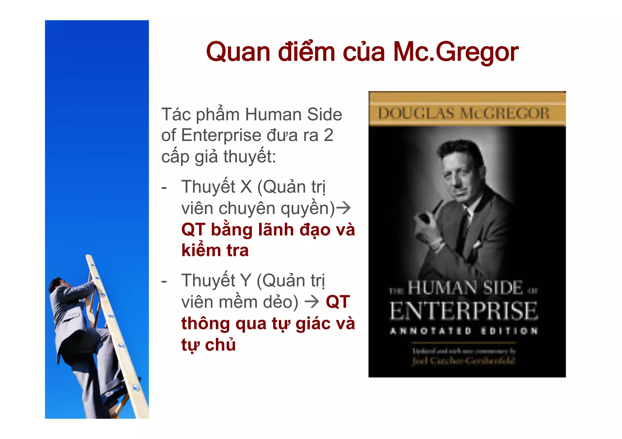 Quan điểm của Mc.Gregor
Tác phẩm Human Side
of Enterprise đưa ra 2
cấp giả thuyết:
-  Thuyết X (Quản trị
viên chuyên quyền)à
QT bằng lãnh đạo và
kiểm tra
-  Thuyết Y (Quản trị
viên mềm dẻo) à QT
thông qua tự giác và
tự chủ
 