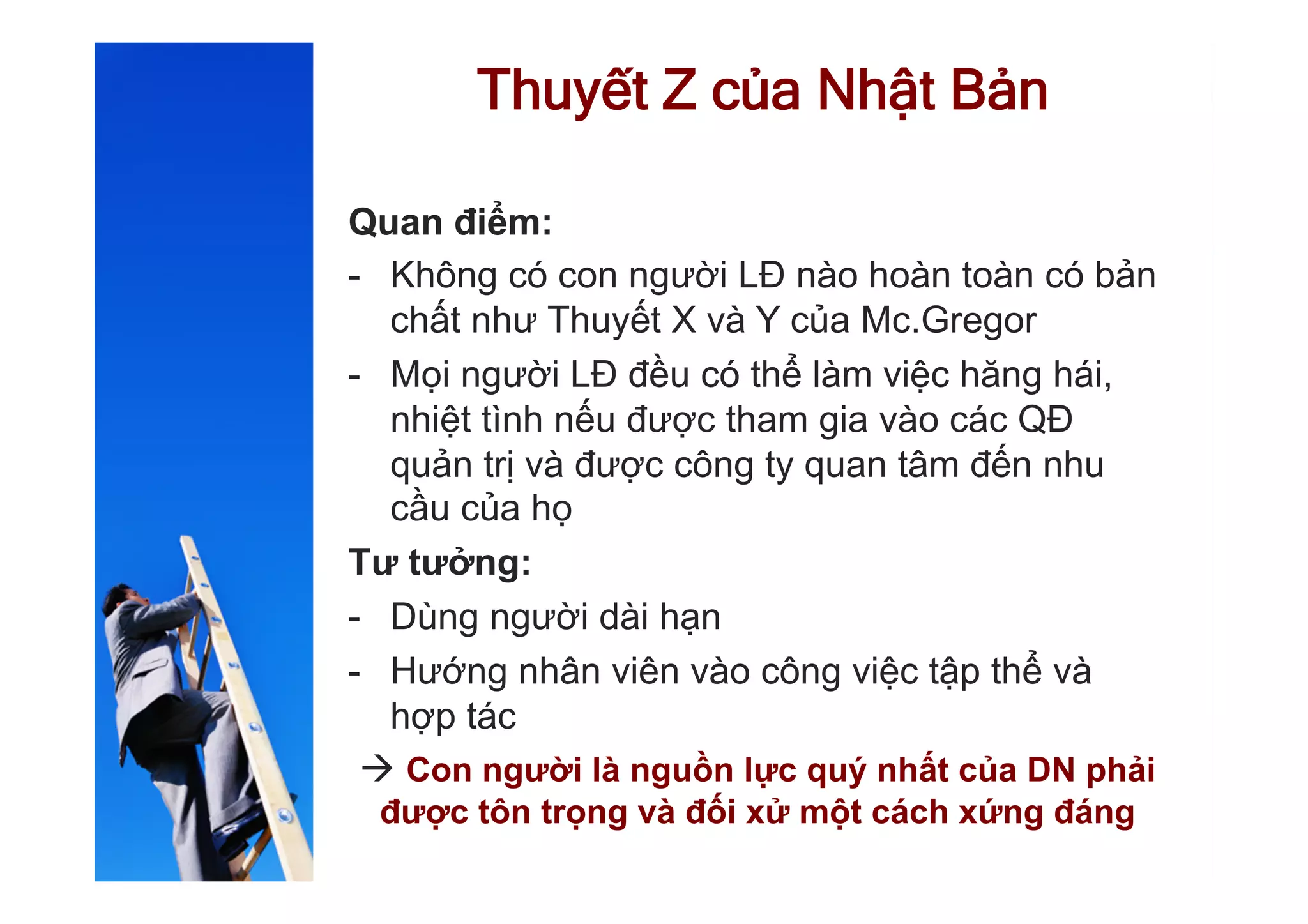 Thuyết Z của Nhật Bản
Quan điểm:
-  Không có con người LĐ nào hoàn toàn có bản
chất như Thuyết X và Y của Mc.Gregor
-  Mọi người LĐ đều có thể làm việc hăng hái,
nhiệt tình nếu được tham gia vào các QĐ
quản trị và được công ty quan tâm đến nhu
cầu của họ
Tư tưởng:
-  Dùng người dài hạn
-  Hướng nhân viên vào công việc tập thể và
hợp tác
à Con người là nguồn lực quý nhất của DN phải
được tôn trọng và đối xử một cách xứng đáng
 