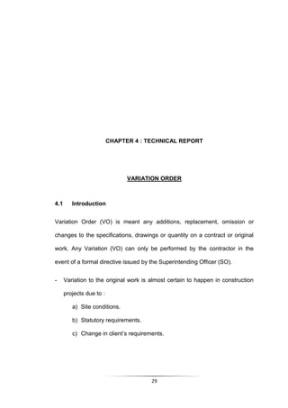 29
CHAPTER 4 : TECHNICAL REPORT
VARIATION ORDER
4.1 Introduction
Variation Order (VO) is meant any additions, replacement, omission or
changes to the specifications, drawings or quantity on a contract or original
work. Any Variation (VO) can only be performed by the contractor in the
event of a formal directive issued by the Superintending Officer (SO).
- Variation to the original work is almost certain to happen in construction
projects due to :
a) Site conditions.
b) Statutory requirements.
c) Change in client‟s requirements.
 