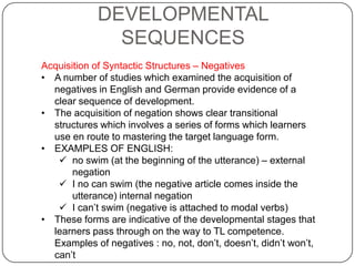 DEVELOPMENTAL
SEQUENCES
Acquisition of Syntactic Structures – Negatives
• A number of studies which examined the acquisition of
negatives in English and German provide evidence of a
clear sequence of development.
• The acquisition of negation shows clear transitional
structures which involves a series of forms which learners
use en route to mastering the target language form.
• EXAMPLES OF ENGLISH:
 no swim (at the beginning of the utterance) – external
negation
 I no can swim (the negative article comes inside the
utterance) internal negation
 I can‟t swim (negative is attached to modal verbs)
• These forms are indicative of the developmental stages that
learners pass through on the way to TL competence.
Examples of negatives : no, not, don‟t, doesn‟t, didn‟t won‟t,
can‟t
 
