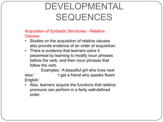 DEVELOPMENTAL
SEQUENCES
Acquisition of Syntactic Structures - Relative
Clauses
• Studies on the acquisition of relative clauses
also provide evidence of an order of acquisition.
• There is evidence that learners solve it
piecemeal by learning to modify noun phrases
before the verb, and then noun phrases that
follow the verb.
Examples :„A beautiful girl who lives next
door.‟ „I got a friend who speaks fluent
English.‟
• Also, learners acquire the functions that relative
pronouns can perform in a fairly well-defined
order.
 