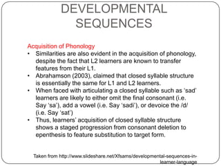 Acquisition of Phonology
• Similarities are also evident in the acquisition of phonology,
despite the fact that L2 learners are known to transfer
features from their L1.
• Abrahamson (2003), claimed that closed syllable structure
is essentially the same for L1 and L2 learners.
• When faced with articulating a closed syllable such as „sad‟
learners are likely to either omit the final consonant (i.e.
Say „sa‟), add a vowel (i.e. Say „sadi‟), or devoice the /d/
(i.e. Say „sat‟)
• Thus, learners‟ acquisition of closed syllable structure
shows a staged progression from consonant deletion to
epenthesis to feature substitution to target form.
Taken from http://www.slideshare.net/Xfsams/developmental-sequences-in-
learner-language
DEVELOPMENTAL
SEQUENCES
 