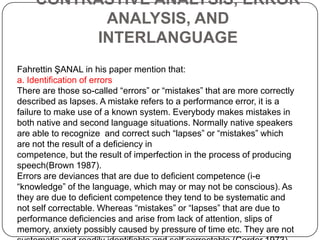 CONTRASTIVE ANALYSIS, ERROR
ANALYSIS, AND
INTERLANGUAGE
Fahrettin ŞANAL in his paper mention that:
a. Identification of errors
There are those so-called “errors” or “mistakes” that are more correctly
described as lapses. A mistake refers to a performance error, it is a
failure to make use of a known system. Everybody makes mistakes in
both native and second language situations. Normally native speakers
are able to recognize and correct such “lapses” or “mistakes” which
are not the result of a deficiency in
competence, but the result of imperfection in the process of producing
speech(Brown 1987).
Errors are deviances that are due to deficient competence (i-e
“knowledge” of the language, which may or may not be conscious). As
they are due to deficient competence they tend to be systematic and
not self correctable. Whereas “mistakes” or “lapses” that are due to
performance deficiencies and arise from lack of attention, slips of
memory, anxiety possibly caused by pressure of time etc. They are not
 