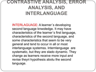 INTERLAGUAGE: A learner´s developing
second language knwoledge. It may have
characteristics of the learner´s first language,
characteristics of the second language, and
some characteristics that seem to be very
general and tend to occur in all or most
interlanguage systemss. Internlanguage are
systematic, but they are slado dynamic. They
change as learners receive more input and
revise theyri hypothesis abotu the second
language.
CONTRASTIVE ANALYSIS, ERROR
ANALYSIS, AND
INTERLANGUAGE
 