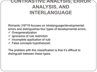 CONTRASTIVE ANALYSIS, ERROR
ANALYSIS, AND
INTERLANGUAGE
Richards (19719 focuses on intralanguage/developmental
errors and distinguishes four types of developmental errors.
 Overgeneralization
 Ignorance of rule restriction
 Incomplete application of rule
 False concepts hypothesized.
The problem with this classification is that it‟s difficult to
distinguish between these types.
 