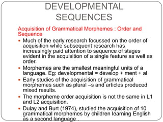 DEVELOPMENTAL
SEQUENCES
Acquisition of Grammatical Morphemes : Order and
Sequence
 Much of the early research focussed on the order of
acquisition while subsequent research has
increasingly paid attention to sequence of stages
evident in the acquisition of a single feature as well as
order.
 Morphemes are the smallest meaningful units of a
language. Eg: developmental = develop + ment + al
 Early studies of the acquisition of grammatical
morphemes such as plural –s and articles produced
mixed results.
 The morpheme order acquisition is not the same in L1
and L2 acquisition.
 Dulay and Burt (1974), studied the acquisition of 10
grammatical morphemes by children learning English
as a second language .
 