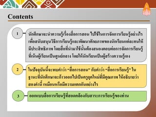 Contents
นักศึกษาจะนาความรู้เรื่องสื่อการสอน ไปใช้ในการจัดการเรียนรู้อย่างไร
เพื่อสนับสนุนวิธีการเรียนรู้และพัฒนาศักยภาพของนักเรียนแต่ละคนให้
มีประสิทธิภาพ โดยสื่อที่นามาใช้นั้นต้องสนองตอบต่อการจัดการเรียนรู้
ที่เน้นผู้เรียนเป็นศูนย์กลาง โดยให้นักเรียนเป็นผู้สร้างความรู้เอง
1
ในปัจจุบันนี้จะพบคาว่า “สื่อการสอน” กับคาว่า “สื่อการเรียนรู้” ใน
ฐานะที่นักศึกษาจะก้าวออกไปเป็นครูยุคใหม่ที่มีคุณภาพ ให้อธิบายว่า
สองคานี้ เหมือนหรือมีความแตกกันอย่างไร
2
3 ออกแบบสื่อการเรียนรู้ที่สอดคล้องกับสาระการเรียนรู้ของท่าน
 