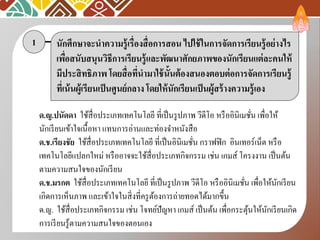 นักศึกษาจะนาความรู้เรื่องสื่อการสอน ไปใช้ในการจัดการเรียนรู้อย่างไร
เพื่อสนับสนุนวิธีการเรียนรู้และพัฒนาศักยภาพของนักเรียนแต่ละคนให้
มีประสิทธิภาพ โดยสื่อที่นามาใช้นั้นต้องสนองตอบต่อการจัดการเรียนรู้
ที่เน้นผู้เรียนเป็นศูนย์กลาง โดยให้นักเรียนเป็นผู้สร้างความรู้เอง
1
ด.ญ.ปนัดดา ใช้สื่อประเภทเทคโนโลยี ที่เป็นรูปภาพ วีดีโอ หรืออินิเมชั่น เพื่อให้
นักเรียนเข้าใจเนื้อหา แทนการอ่านและท่องจาหนังสือ
ด.ช.เรียงชัย ใช้สื่อประเภทเทคโนโลยี ที่เป็นอินิเมชั่น กราฟฟิก อินเทอร์เน็ต หรือ
เทคโนโลยีแปลกใหม่ หรืออาจจะใช้สื่อประเภทกิจกรรม เช่น เกมส์ โครงงาน เป็นต้น
ตามความสนใจของนักเรียน
ด.ช.มรกต ใช้สื่อประเภทเทคโนโลยี ที่เป็นรูปภาพ วีดีโอ หรืออินิเมชั่น เพื่อให้นักเรียน
เกิดการเห็นภาพ และเข้าใจในสิ่งที่ครูต้องการถ่ายทอดได้มากขึ้น
ด.ญ. ใช้สื่อประเภทกิจกรรม เช่น โจทย์ปัญหา เกมส์ เป็นต้น เพื่อกระตุ้นให้นักเรียนเกิด
การเรียนรู้ตามความสนใจของตอนเอง
 