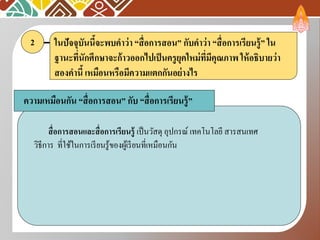 ในปัจจุบันนี้จะพบคาว่า “สื่อการสอน” กับคาว่า “สื่อการเรียนรู้” ใน
ฐานะที่นักศึกษาจะก้าวออกไปเป็นครูยุคใหม่ที่มีคุณภาพ ให้อธิบายว่า
สองคานี้ เหมือนหรือมีความแตกกันอย่างไร
2
ความเหมือนกัน “สื่อการสอน” กับ “สื่อการเรียนรู้”
สื่อการสอนและสื่อการเรียนรู้ เป็นวัสดุ อุปกรณ์ เทคโนโลยี สารสนเทศ
วิธีการ ที่ใช้ในการเรียนรู้ของผู้เรียนที่เหมือนกัน
 
