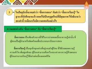 ในปัจจุบันนี้จะพบคาว่า “สื่อการสอน” กับคาว่า “สื่อการเรียนรู้” ใน
ฐานะที่นักศึกษาจะก้าวออกไปเป็นครูยุคใหม่ที่มีคุณภาพ ให้อธิบายว่า
สองคานี้ เหมือนหรือมีความแตกกันอย่างไร
2
ความแตกต่างกัน “สื่อการสอน” กับ “สื่อการเรียนรู้”
สื่อการเรียนรู้ เป็นทุกสิ่งทุกอย่างที่อยู่รอบตัวผู้เรียน ที่ใช้ถ่ายทอดความรู้
ความเข้าใจ เพิ่มพูนทักษะ ผู้เรียนสามารถค้นคว้าและแสวงหาความรู้ด้วยตนเอง
ผู้เรียนสามารถเรียนรู้ได้อย่างต่อเนื่องตลอดชีวิต
สื่อการสอน เป็นเพียงตัวกลางที่ใช้ในการถ่ายทอดเนื้อหาความรู้เท่านั้น ที่
ผู้สอนเป็นผู้นามาหรือจัดเตรียมเพื่อประกอบกาเรียนการสอน
 