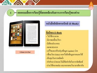 3 ออกแบบสื่อการเรียนรู้ที่สอดคล้องกับสาระการเรียนรู้ของท่าน
ข้อดีของ E-Book
- ไม่ใช้กระดาษ
- มีภาพเคลื่อนไหว
- มีเสียงประกอบ
- พกพาสะดวก
- แก้ไขและปรับปรุงข้อมูล (update) ง่าย
- เชื่อมโยง (links) ออกไปยังข้อมูลภายนอกได้
- ต้นทุนในการผลิตต่า
- ทาสาเนาง่ายและไม่มีขีดจากัดในการจัดพิมพ์
- อ่านได้หลายเล่ม และหลายคนในเวลาเดียวกัน
หนังสืออิเล็กทรอนิกส์ (E-Book)
E-Book บน iPad
 