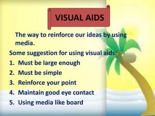 The way to reinforce our ideas by using
media.
Some suggestion for using visual aids:
1. Must be large enough
2. Must be simple
3. Reinforce your point
4. Maintain good eye contact
5. Using media like board
VISUAL AIDS
 