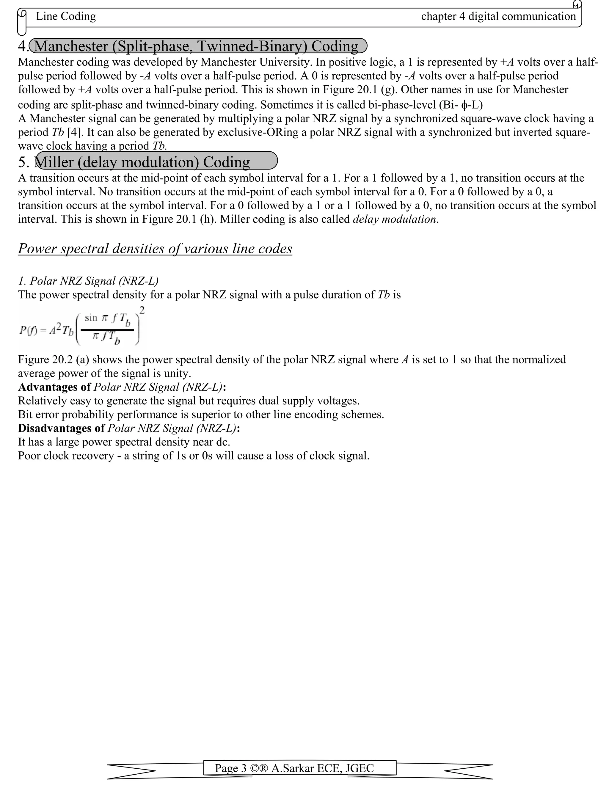 Line Coding chapter 4 digital communication
Page 3 ©® A.Sarkar ECE, JGEC
4. Manchester (Split-phase, Twinned-Binary) Coding
Manchester coding was developed by Manchester University. In positive logic, a 1 is represented by +A volts over a half-
pulse period followed by -A volts over a half-pulse period. A 0 is represented by -A volts over a half-pulse period
followed by +A volts over a half-pulse period. This is shown in Figure 20.1 (g). Other names in use for Manchester
coding are split-phase and twinned-binary coding. Sometimes it is called bi-phase-level (Bi- φ-L)
A Manchester signal can be generated by multiplying a polar NRZ signal by a synchronized square-wave clock having a
period Tb [4]. It can also be generated by exclusive-ORing a polar NRZ signal with a synchronized but inverted square-
wave clock having a period Tb.
5. Miller (delay modulation) Coding
A transition occurs at the mid-point of each symbol interval for a 1. For a 1 followed by a 1, no transition occurs at the
symbol interval. No transition occurs at the mid-point of each symbol interval for a 0. For a 0 followed by a 0, a
transition occurs at the symbol interval. For a 0 followed by a 1 or a 1 followed by a 0, no transition occurs at the symbol
interval. This is shown in Figure 20.1 (h). Miller coding is also called delay modulation.
Power spectral densities of various line codes
1. Polar NRZ Signal (NRZ-L)
The power spectral density for a polar NRZ signal with a pulse duration of Tb is
Figure 20.2 (a) shows the power spectral density of the polar NRZ signal where A is set to 1 so that the normalized
average power of the signal is unity.
Advantages of Polar NRZ Signal (NRZ-L):
Relatively easy to generate the signal but requires dual supply voltages.
Bit error probability performance is superior to other line encoding schemes.
Disadvantages of Polar NRZ Signal (NRZ-L):
It has a large power spectral density near dc.
Poor clock recovery - a string of 1s or 0s will cause a loss of clock signal.
 