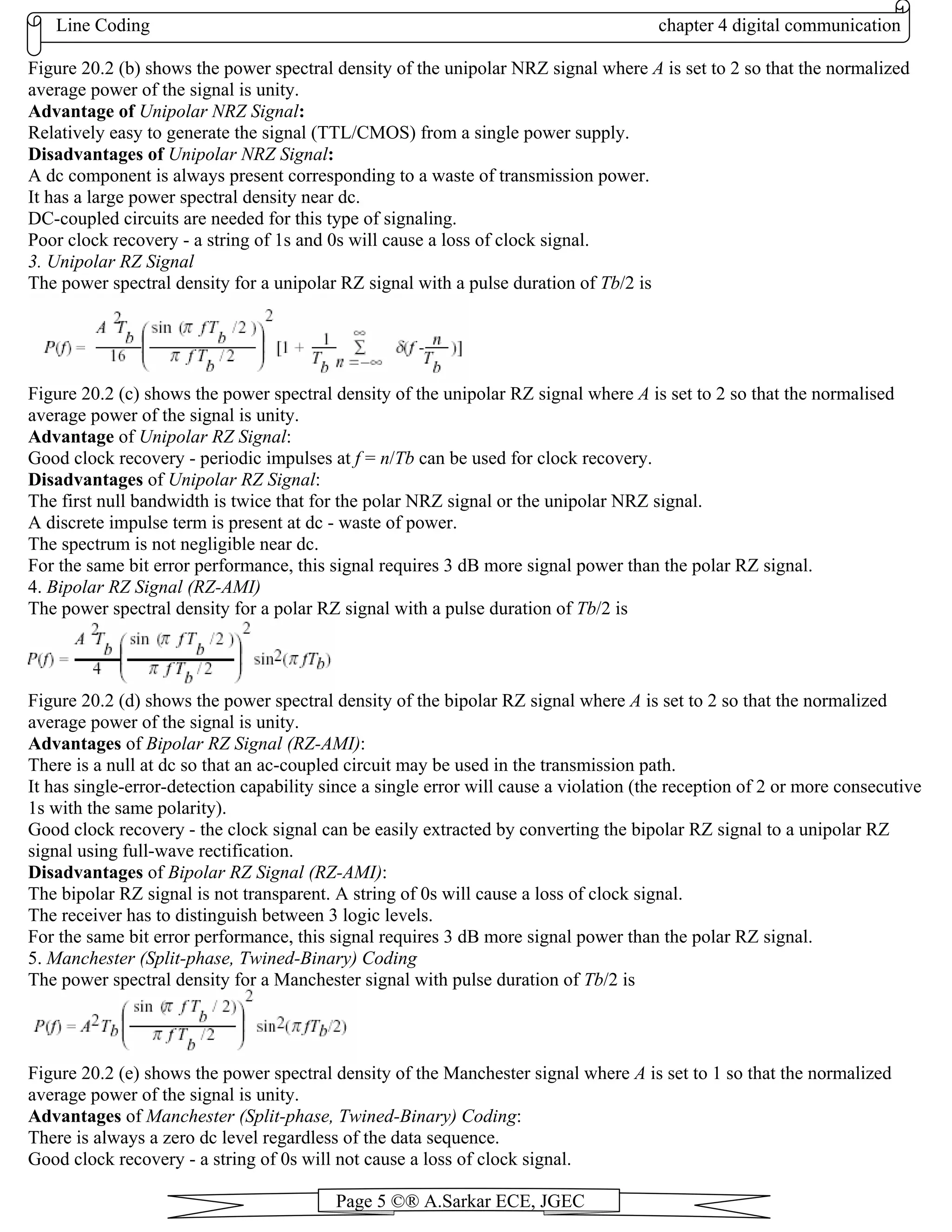 Line Coding chapter 4 digital communication
Page 5 ©® A.Sarkar ECE, JGEC
Figure 20.2 (b) shows the power spectral density of the unipolar NRZ signal where A is set to 2 so that the normalized
average power of the signal is unity.
Advantage of Unipolar NRZ Signal:
Relatively easy to generate the signal (TTL/CMOS) from a single power supply.
Disadvantages of Unipolar NRZ Signal:
A dc component is always present corresponding to a waste of transmission power.
It has a large power spectral density near dc.
DC-coupled circuits are needed for this type of signaling.
Poor clock recovery - a string of 1s and 0s will cause a loss of clock signal.
3. Unipolar RZ Signal
The power spectral density for a unipolar RZ signal with a pulse duration of Tb/2 is
Figure 20.2 (c) shows the power spectral density of the unipolar RZ signal where A is set to 2 so that the normalised
average power of the signal is unity.
Advantage of Unipolar RZ Signal:
Good clock recovery - periodic impulses at f = n/Tb can be used for clock recovery.
Disadvantages of Unipolar RZ Signal:
The first null bandwidth is twice that for the polar NRZ signal or the unipolar NRZ signal.
A discrete impulse term is present at dc - waste of power.
The spectrum is not negligible near dc.
For the same bit error performance, this signal requires 3 dB more signal power than the polar RZ signal.
4. Bipolar RZ Signal (RZ-AMI)
The power spectral density for a polar RZ signal with a pulse duration of Tb/2 is
Figure 20.2 (d) shows the power spectral density of the bipolar RZ signal where A is set to 2 so that the normalized
average power of the signal is unity.
Advantages of Bipolar RZ Signal (RZ-AMI):
There is a null at dc so that an ac-coupled circuit may be used in the transmission path.
It has single-error-detection capability since a single error will cause a violation (the reception of 2 or more consecutive
1s with the same polarity).
Good clock recovery - the clock signal can be easily extracted by converting the bipolar RZ signal to a unipolar RZ
signal using full-wave rectification.
Disadvantages of Bipolar RZ Signal (RZ-AMI):
The bipolar RZ signal is not transparent. A string of 0s will cause a loss of clock signal.
The receiver has to distinguish between 3 logic levels.
For the same bit error performance, this signal requires 3 dB more signal power than the polar RZ signal.
5. Manchester (Split-phase, Twined-Binary) Coding
The power spectral density for a Manchester signal with pulse duration of Tb/2 is
Figure 20.2 (e) shows the power spectral density of the Manchester signal where A is set to 1 so that the normalized
average power of the signal is unity.
Advantages of Manchester (Split-phase, Twined-Binary) Coding:
There is always a zero dc level regardless of the data sequence.
Good clock recovery - a string of 0s will not cause a loss of clock signal.
 