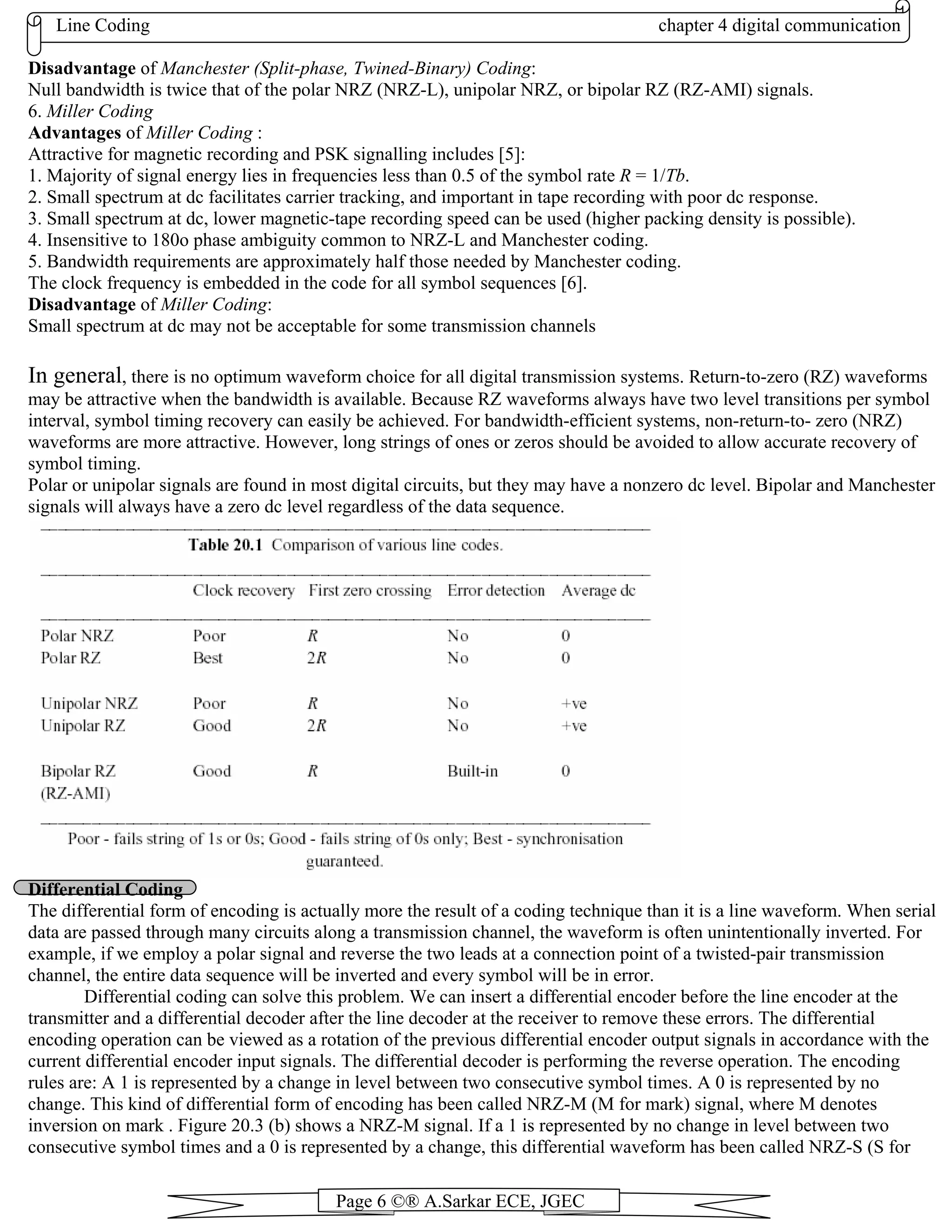 Line Coding chapter 4 digital communication
Page 6 ©® A.Sarkar ECE, JGEC
Disadvantage of Manchester (Split-phase, Twined-Binary) Coding:
Null bandwidth is twice that of the polar NRZ (NRZ-L), unipolar NRZ, or bipolar RZ (RZ-AMI) signals.
6. Miller Coding
Advantages of Miller Coding :
Attractive for magnetic recording and PSK signalling includes [5]:
1. Majority of signal energy lies in frequencies less than 0.5 of the symbol rate R = 1/Tb.
2. Small spectrum at dc facilitates carrier tracking, and important in tape recording with poor dc response.
3. Small spectrum at dc, lower magnetic-tape recording speed can be used (higher packing density is possible).
4. Insensitive to 180o phase ambiguity common to NRZ-L and Manchester coding.
5. Bandwidth requirements are approximately half those needed by Manchester coding.
The clock frequency is embedded in the code for all symbol sequences [6].
Disadvantage of Miller Coding:
Small spectrum at dc may not be acceptable for some transmission channels
In general, there is no optimum waveform choice for all digital transmission systems. Return-to-zero (RZ) waveforms
may be attractive when the bandwidth is available. Because RZ waveforms always have two level transitions per symbol
interval, symbol timing recovery can easily be achieved. For bandwidth-efficient systems, non-return-to- zero (NRZ)
waveforms are more attractive. However, long strings of ones or zeros should be avoided to allow accurate recovery of
symbol timing.
Polar or unipolar signals are found in most digital circuits, but they may have a nonzero dc level. Bipolar and Manchester
signals will always have a zero dc level regardless of the data sequence.
Differential Coding
The differential form of encoding is actually more the result of a coding technique than it is a line waveform. When serial
data are passed through many circuits along a transmission channel, the waveform is often unintentionally inverted. For
example, if we employ a polar signal and reverse the two leads at a connection point of a twisted-pair transmission
channel, the entire data sequence will be inverted and every symbol will be in error.
Differential coding can solve this problem. We can insert a differential encoder before the line encoder at the
transmitter and a differential decoder after the line decoder at the receiver to remove these errors. The differential
encoding operation can be viewed as a rotation of the previous differential encoder output signals in accordance with the
current differential encoder input signals. The differential decoder is performing the reverse operation. The encoding
rules are: A 1 is represented by a change in level between two consecutive symbol times. A 0 is represented by no
change. This kind of differential form of encoding has been called NRZ-M (M for mark) signal, where M denotes
inversion on mark . Figure 20.3 (b) shows a NRZ-M signal. If a 1 is represented by no change in level between two
consecutive symbol times and a 0 is represented by a change, this differential waveform has been called NRZ-S (S for
 