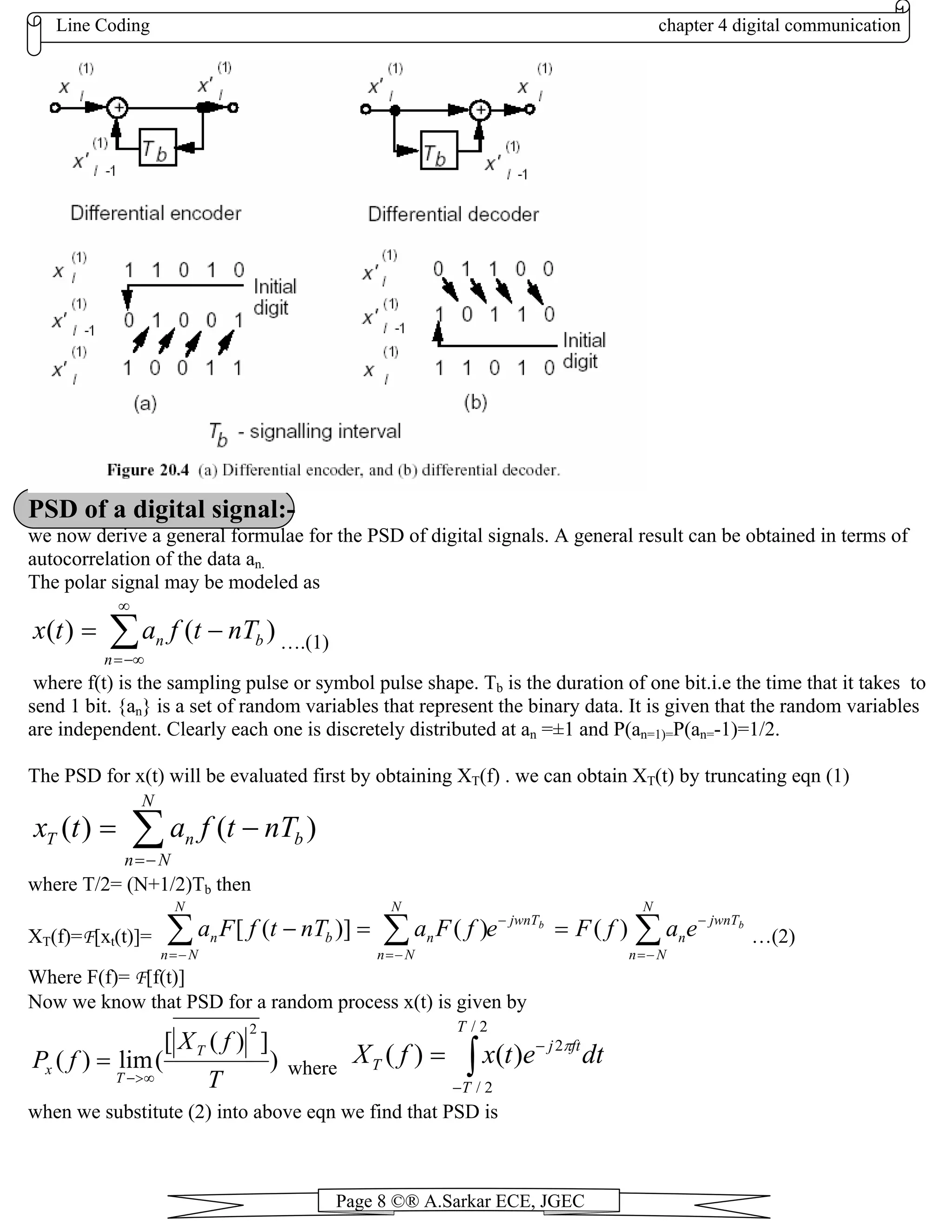 Line Coding chapter 4 digital communication
Page 8 ©® A.Sarkar ECE, JGEC
PSD of a digital signal:-
we now derive a general formulae for the PSD of digital signals. A general result can be obtained in terms of
autocorrelation of the data an.
The polar signal may be modeled as
)()( ∑
∞
−∞=
−=
n
bn nTtfatx ….(1)
where f(t) is the sampling pulse or symbol pulse shape. Tb is the duration of one bit.i.e the time that it takes to
send 1 bit. {an} is a set of random variables that represent the binary data. It is given that the random variables
are independent. Clearly each one is discretely distributed at an =±1 and P(an=1)=P(an=-1)=1/2.
The PSD for x(t) will be evaluated first by obtaining XT(f) . we can obtain XT(t) by truncating eqn (1)
)()( ∑−=
−=
N
Nn
bnT nTtfatx
where T/2= (N+1/2)Tb then
XT(f)=F[xt(t)]= …(2)
bb jwnT
N
Nn
n
jwnT
N
Nn
n
N
Nn
bn eafFefFanTtfFa −
−=
−
−=−=
∑∑∑ ==− )()()]([
Where F(f)= F[f(t)]
Now we know that PSD for a random process x(t) is given by
)
])([
(lim)(
2
T
fX
fP T
T
x
∞>−
= where ∫−
−
=
2/
2/
2
)()(
T
T
ftj
T dtetxfX π
when we substitute (2) into above eqn we find that PSD is
 