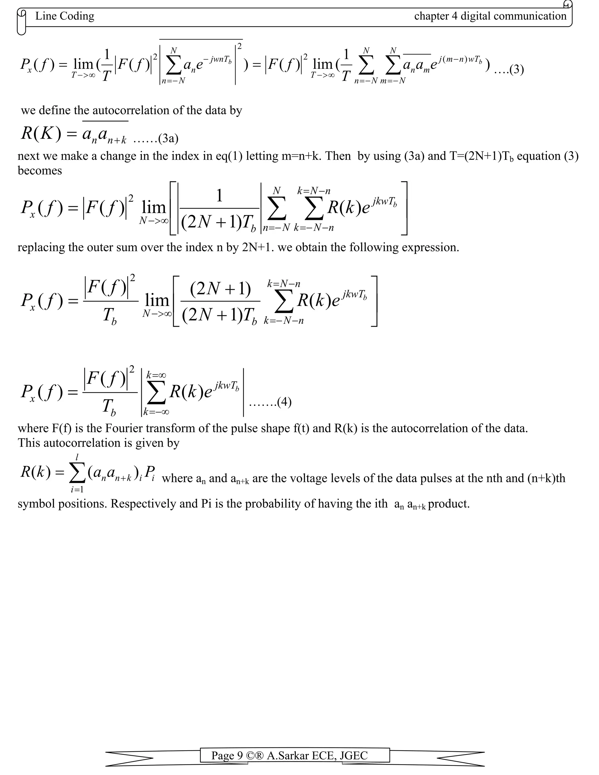 Line Coding chapter 4 digital communication
Page 9 ©® A.Sarkar ECE, JGEC
)
1
(lim)())(
1
(lim)( )(2
2
2
∑ ∑∑ −= −=
−
∞>−
−=
−
∞>−
==
N
Nn
N
Nm
wTnmj
mn
T
N
Nn
jwnT
n
T
x
bb
eaa
T
fFeafF
T
fP ….(3)
we define the autocorrelation of the data by
knnaaKR +=)( ……(3a)
next we make a change in the index in eq(1) letting m=n+k. Then by using (3a) and T=(2N+1)Tb equation (3)
becomes
⎥
⎦
⎤
⎢
⎣
⎡
+
= ∑ ∑−=
−=
−−=
∞>−
N
Nn
nNk
nNk
jkwT
b
N
x
b
ekR
TN
fFfP )(
)12(
1
lim)()(
2
replacing the outer sum over the index n by 2N+1. we obtain the following expression.
⎥
⎦
⎤
⎢
⎣
⎡
+
+
= ∑
−=
−−=
∞>−
nNk
nNk
jkwT
b
N
b
x
b
ekR
TN
N
T
fF
fP )(
)12(
)12(
lim
)(
)(
2
∑
∞=
−∞=
=
k
k
jkwT
b
x
b
ekR
T
fF
fP )(
)(
)(
2
…….(4)
where F(f) is the Fourier transform of the pulse shape f(t) and R(k) is the autocorrelation of the data.
This autocorrelation is given by
∑=
+=
l
i
iiknn PaakR
1
)()( where an and an+k are the voltage levels of the data pulses at the nth and (n+k)th
symbol positions. Respectively and Pi is the probability of having the ith an an+k product.
 